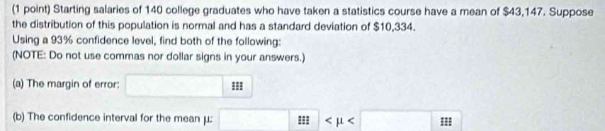 Starting salaries of 140 college graduates who have taken a statistics course have a mean of $43,147. Suppose 
the distribution of this population is normal and has a standard deviation of $10,334. 
Using a 93% confidence level, find both of the following: 
(NOTE: Do not use commas nor dollar signs in your answers.) 
(a) The margin of error: === 
(b) The confidence interval for the mean μ : ===