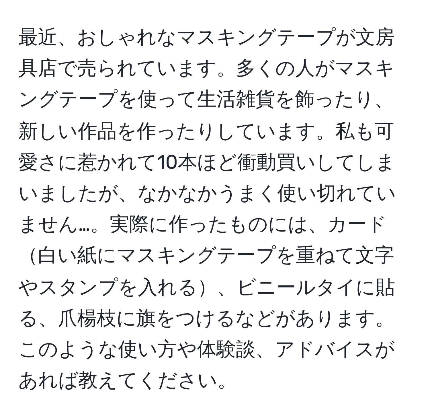 最近、おしゃれなマスキングテープが文房具店で売られています。多くの人がマスキングテープを使って生活雑貨を飾ったり、新しい作品を作ったりしています。私も可愛さに惹かれて10本ほど衝動買いしてしまいましたが、なかなかうまく使い切れていません…。実際に作ったものには、カード白い紙にマスキングテープを重ねて文字やスタンプを入れる、ビニールタイに貼る、爪楊枝に旗をつけるなどがあります。このような使い方や体験談、アドバイスがあれば教えてください。