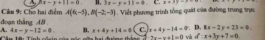 A beta x-y+11=0. B. 3x-y+11=0. C. x+3y-3=0 D. e 
Câu 9: Cho hai điểm A(6;-5), B(-2;-3). Viết phương trình tổng quát của đường trung trực
đoạn thắng AB.
A. 4x-y-12=0. B. x+4y+14=0 C. x+4y-14=0 D. 8x-2y+23=0. 
Câu 10: Tính côsin của góc gữa hai đường thăng 2x-y+1=0 và d':x+3y+7=0.