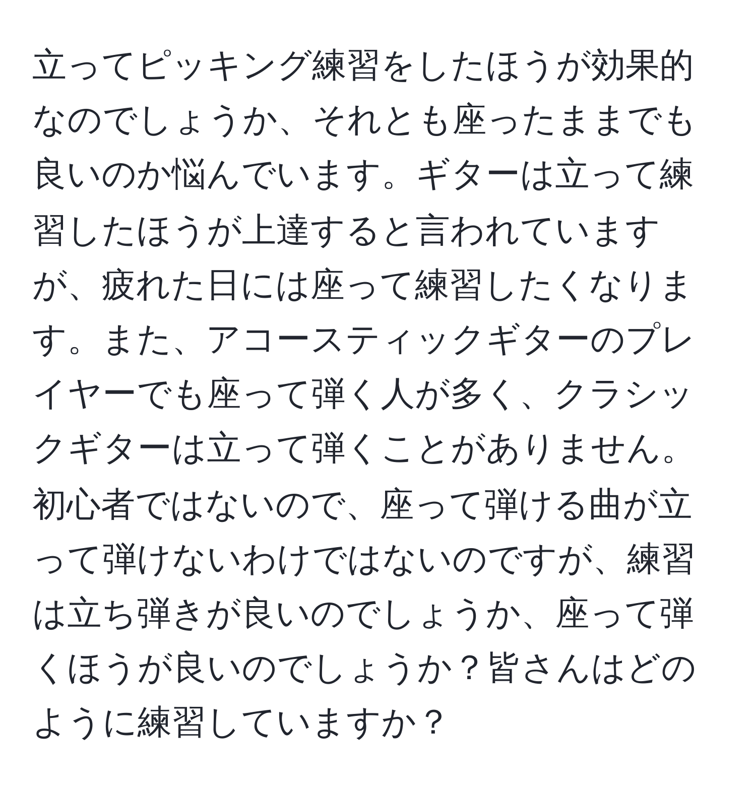 立ってピッキング練習をしたほうが効果的なのでしょうか、それとも座ったままでも良いのか悩んでいます。ギターは立って練習したほうが上達すると言われていますが、疲れた日には座って練習したくなります。また、アコースティックギターのプレイヤーでも座って弾く人が多く、クラシックギターは立って弾くことがありません。初心者ではないので、座って弾ける曲が立って弾けないわけではないのですが、練習は立ち弾きが良いのでしょうか、座って弾くほうが良いのでしょうか？皆さんはどのように練習していますか？