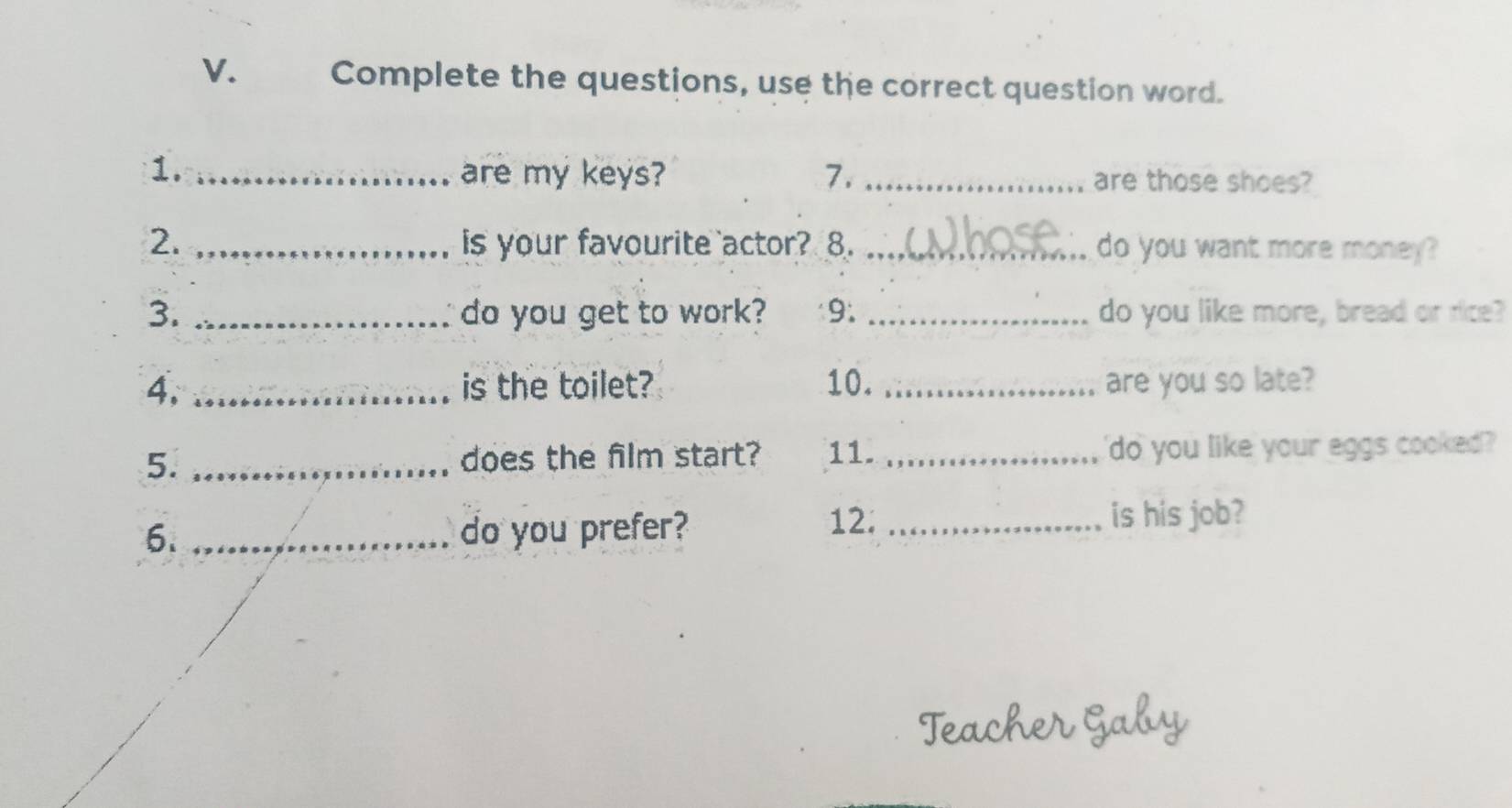 Complete the questions, use the correct question word. 
1. _are my keys? 7. _are those shoes? 
2. _is your favourite actor? 8. _do you want more money? 
3. _do you get to work? 9. _do you like more, bread or rice? 
4, _is the toilet? 10. _are you so late? 
5. _does the film start? 11. _'do you like your eggs cooked 
6. _do you prefer? 
12. _is his job? 
lear