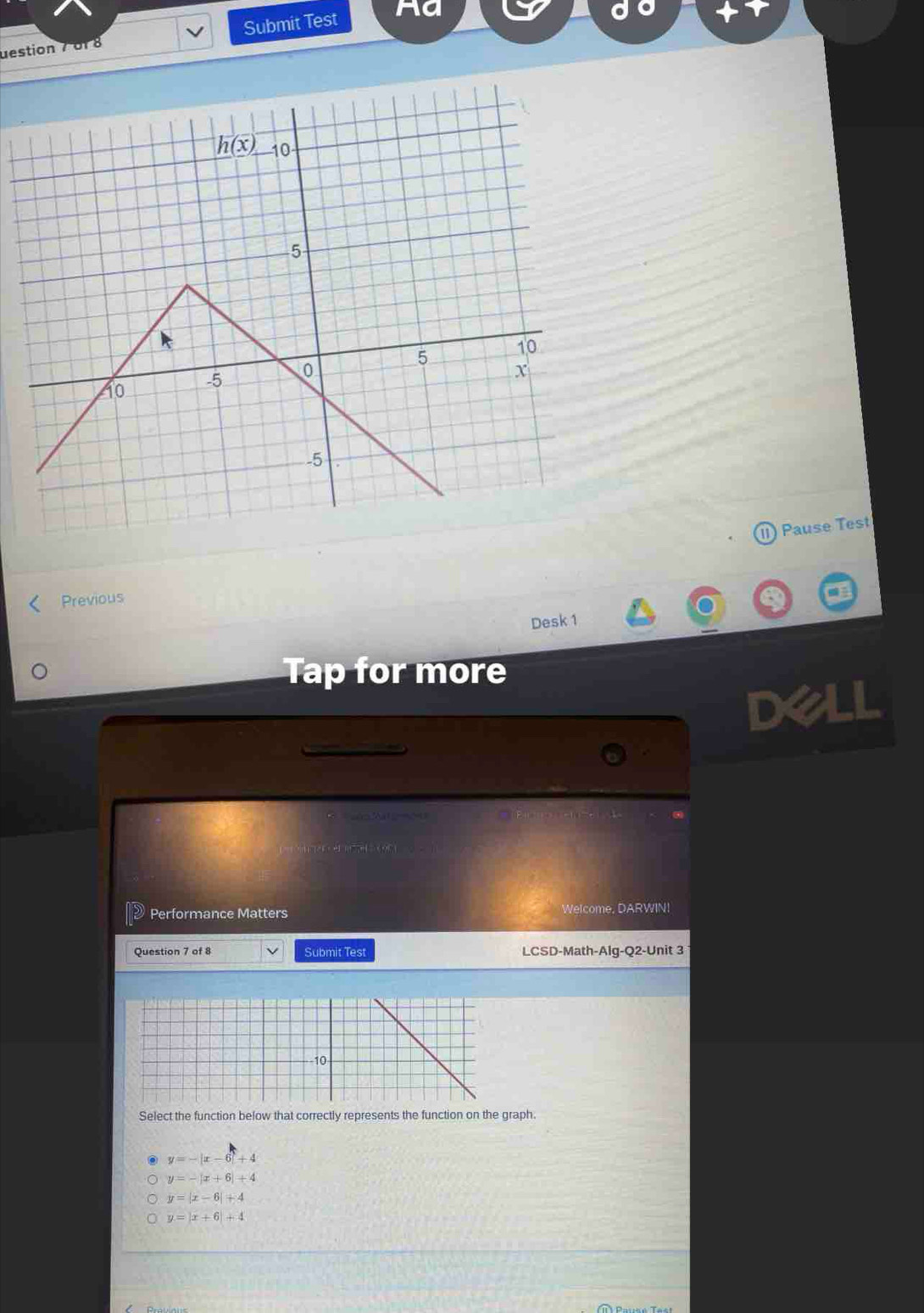 uestion 7 of 8 Submit Test Aa
11) Pause Test
Previous
Desk 1
Tap for more
Dell
C   sémMat =2
1  · el e   cor 
Performance Matters Welcome, DARWIN!
Question 7 of 8 Submit Test LCSD-Math-Alg-Q2-Unit 3
Select the function below that correctly represents the function on the graph.
y=-|x-6|+4
y=-|x+6|+4
y=|x-6|+4
y=|x+6|+4