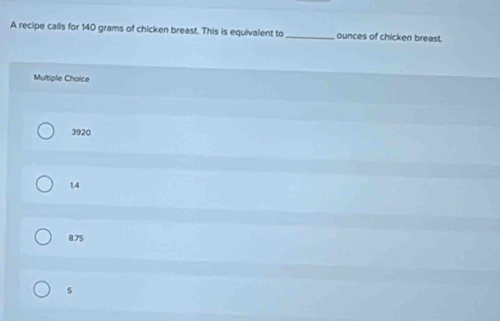 A recipe calls for 140 grams of chicken breast. This is equivalent to_ ounces of chicken breast.
Multiple Choice
3920
1,4
8.75
5