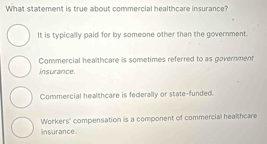 What statement is true about commercial healthcare insurance?
It is typically paid for by someone other than the government.
Commercial healthcare is sometimes referred to as government
insurance.
Commercial healthcare is federally or state-funded.
Workers' compensation is a component of commercial healthcare
insurance.