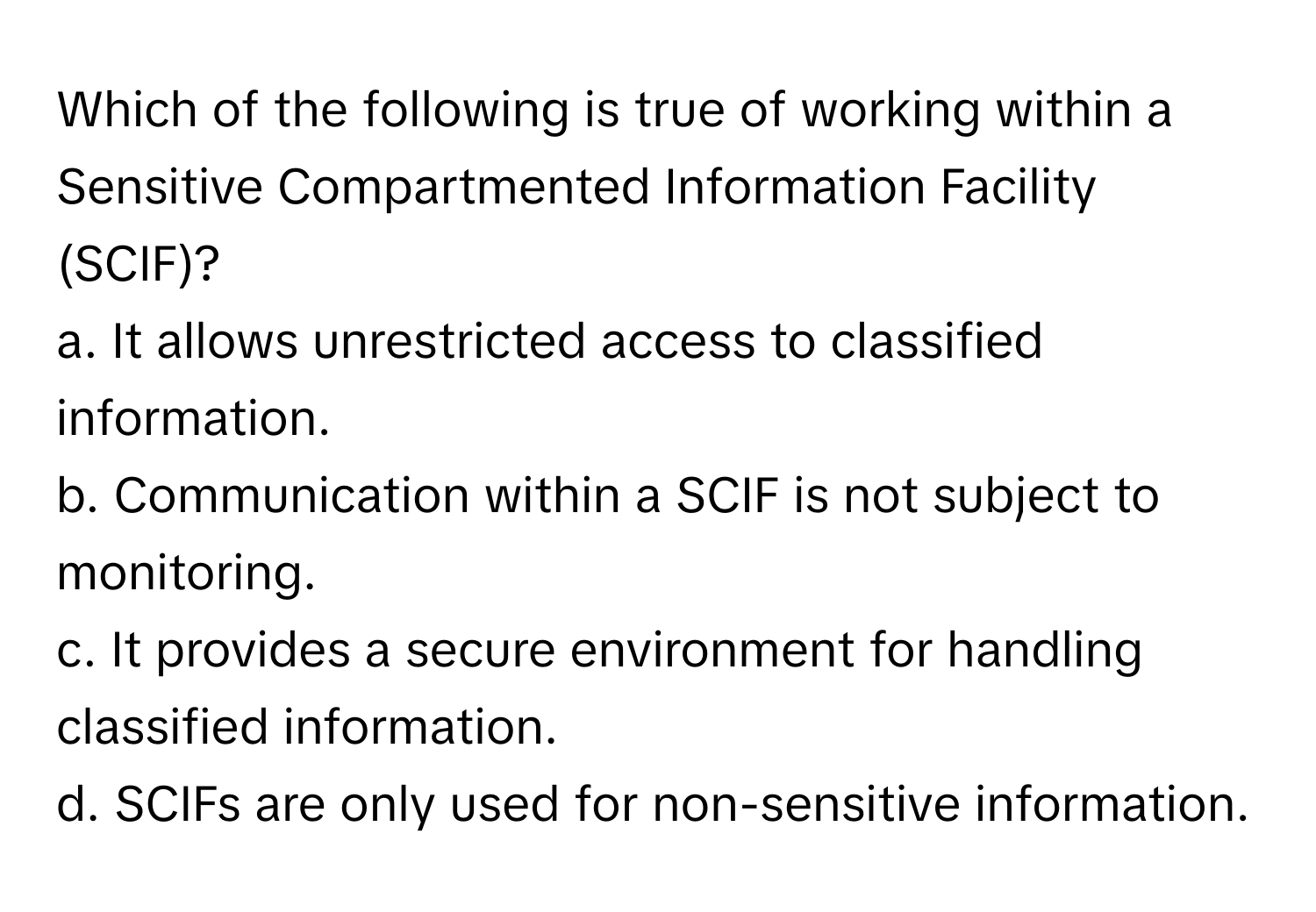 Which of the following is true of working within a Sensitive Compartmented Information Facility (SCIF)?

a. It allows unrestricted access to classified information. 
b. Communication within a SCIF is not subject to monitoring. 
c. It provides a secure environment for handling classified information. 
d. SCIFs are only used for non-sensitive information.