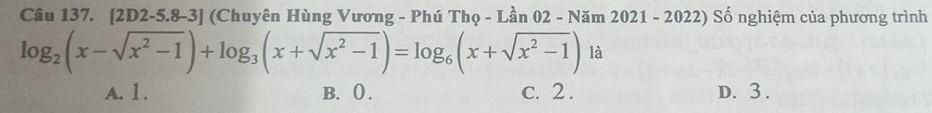 [2D2-5.8-3] (Chuyên Hùng Vương - Phú Thọ - Lần 02 - Năm 2021 - 2022) Số nghiệm của phương trình
log _2(x-sqrt(x^2-1))+log _3(x+sqrt(x^2-1))=log _6(x+sqrt(x^2-1)) là
A. 1. B. () . c. 2. D. 3.