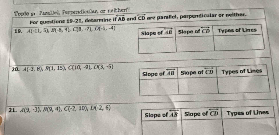 Topic 5: Parallel, Perpendicular, or neither?!
For questions 19-21, determine it overleftrightarrow AB and overleftrightarrow CD are parallel, perpendicular or neither.
19, A(-11,5),B(-8,4),C(8,-7),D(-1,-4)
20. A(-3,8),B(1,15),C(10,-9),D(3,-5)
21. A(9,-3),B(9,4),C(-2,10),D(-2,6)