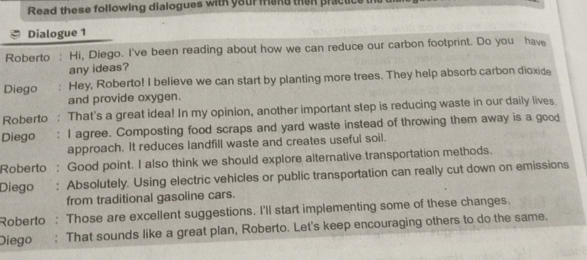 Read these following dialogues with your friand then practice 
Dialogue 1 
Roberto : Hi, Diego. I've been reading about how we can reduce our carbon footprint. Do you have 
any ideas? 
Diego : Hey, Roberto! I believe we can start by planting more trees. They help absorb carbon dioxide 
and provide oxygen. 
Roberto : That's a great idea! In my opinion, another important step is reducing waste in our daily lives. 
Diego : I agree. Composting food scraps and yard waste instead of throwing them away is a good 
approach. It reduces landfill waste and creates useful soil. 
Roberto : Good point. I also think we should explore alternative transportation methods. 
Diego : Absolutely. Using electric vehicles or public transportation can really cut down on emissions 
from traditional gasoline cars. 
Roberto Those are excellent suggestions. I'll start implementing some of these changes. 
Diego : That sounds like a great plan, Roberto. Let's keep encouraging others to do the same.