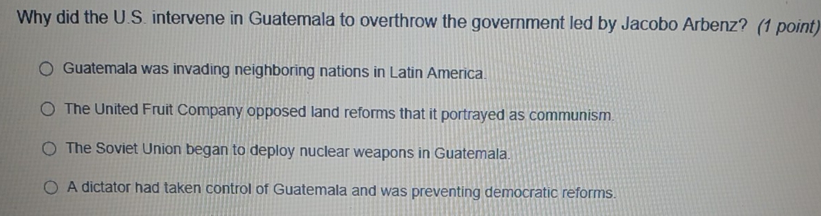 Why did the U.S. intervene in Guatemala to overthrow the government led by Jacobo Arbenz? (1 point)
Guatemala was invading neighboring nations in Latin America.
The United Fruit Company opposed land reforms that it portrayed as communism.
The Soviet Union began to deploy nuclear weapons in Guatemala.
A dictator had taken control of Guatemala and was preventing democratic reforms.