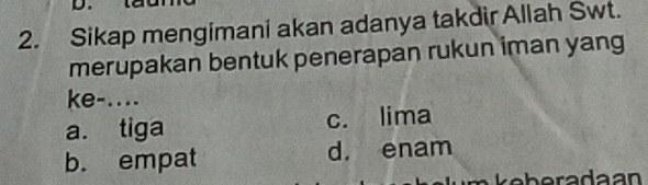 Sikap mengimani akan adanya takdir Allah Swt.
merupakan bentuk penerapan rukun iman yang
ke-....
a. tiga c. lima
b. empat d. enam