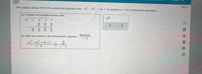 Use synthetic division to find the guotient and remainder when -2x^3+6x^2+8x+5 is divided by x-4 by completing the parts below. Español 
(a) Complete this synthetic division table. 
4) -2 6
□^(□)
? 
× 5
(b) Write your answer in the following form: Quotient + Remsin der/x-4 .
 (-2x^3+6x^2+8x+5)/x-4 -□ + □ /x-4 