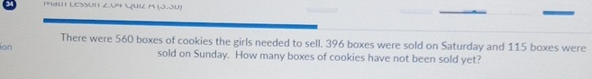 1idU LeSSU1 ८.04 UIe M (J.0U) 
There were 560 boxes of cookies the girls needed to sell. 396 boxes were sold on Saturday and 115 boxes were 
ion sold on Sunday. How many boxes of cookies have not been sold yet?