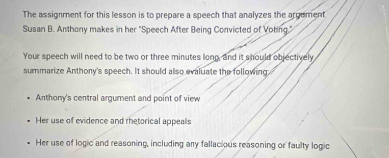 The assignment for this lesson is to prepare a speech that analyzes the argument 
Susan B. Anthony makes in her "Speech After Being Convicted of Voting" 
Your speech will need to be two or three minutes long, and it should objectively 
summarize Anthony's speech. It should also evaluate the following 
Anthony's central argument and point of view 
Her use of evidence and rhetorical appeals 
Her use of logic and reasoning, including any fallacious reasoning or faulty logic