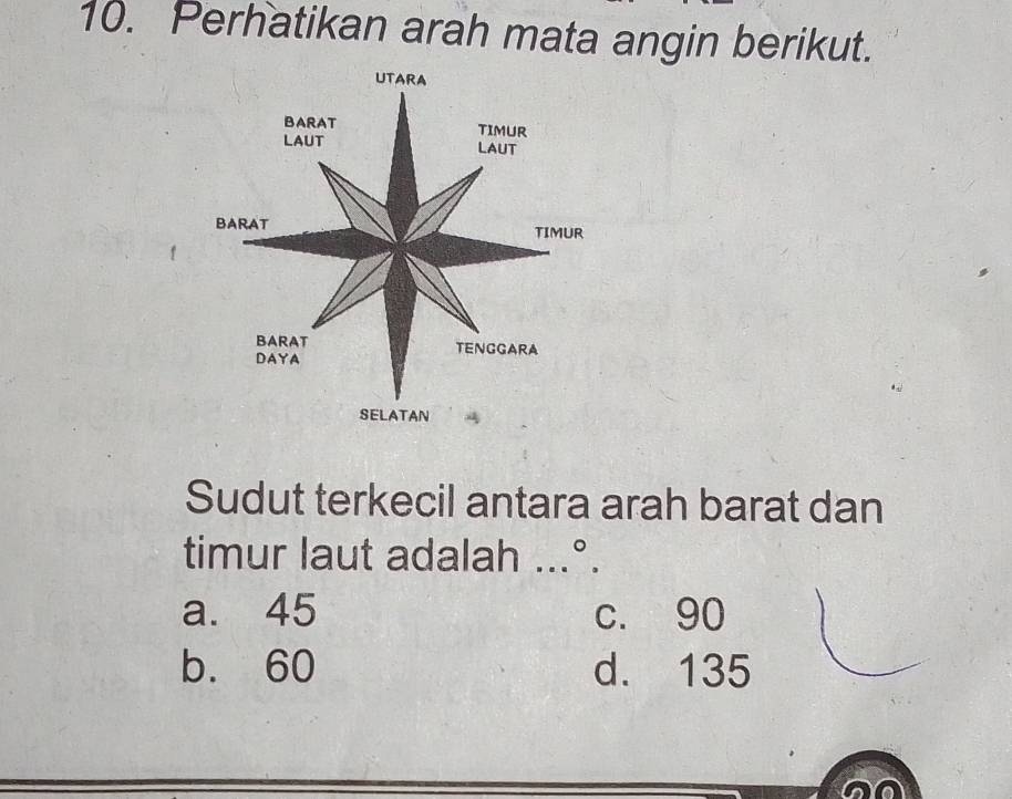 Perhatikan arah mata angin berikut.
UTARA
BARAT TIMUR
LAUT LAUT
BARAT TIMUR
BARAT TENGGARA
DAYA
SELATAN
Sudut terkecil antara arah barat dan
timur laut adalah ...°.
a. 45 c. 90
b. 60 d. 135