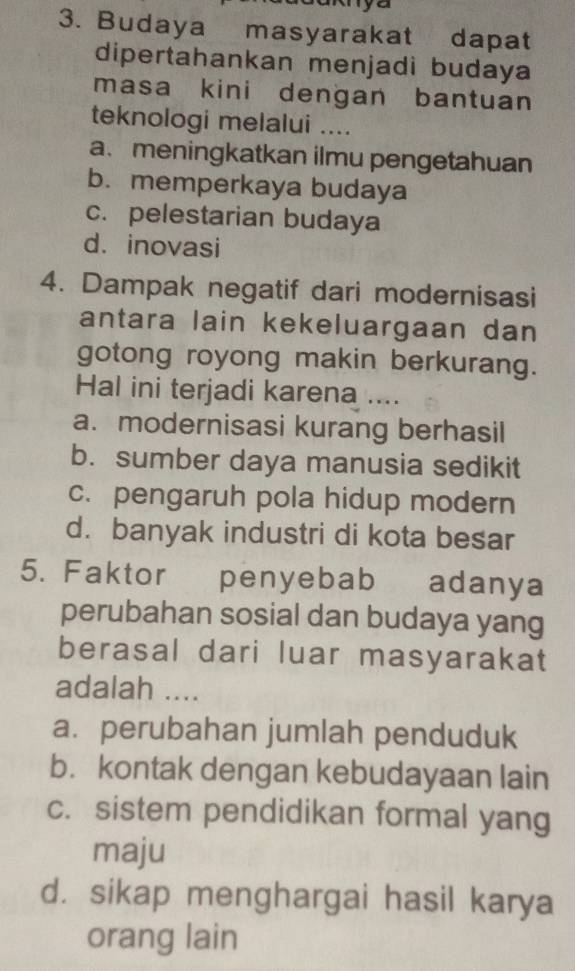 Budaya masyarakat dapat
dipertahankan menjadi budaya
masa kini dengan bantuan
teknologi melalui ....
a. meningkatkan ilmu pengetahuan
b. memperkaya budaya
c. pelestarian budaya
d. inovasi
4. Dampak negatif dari modernisasi
antara lain kekeluargaan dan
gotong royong makin berkurang.
Hal ini terjadi karena ....
a. modernisasi kurang berhasil
b. sumber daya manusia sedikit
c. pengaruh pola hidup modern
d. banyak industri di kota besar
5. Faktor penyebab adanya
perubahan sosial dan budaya yang
berasal dari luar masyarakat
adalah ....
a. perubahan jumlah penduduk
b. kontak dengan kebudayaan lain
c. sistem pendidikan formal yang
maju
d. sikap menghargai hasil karya
orang lain