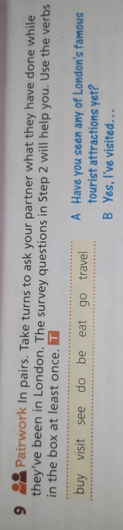 Pairwork In pairs. Take turns to ask your partner what they have done while 
they’ve been in London. The survey questions in Step 2 will help you. Use the verbs 
in the box at least once. 
buy visit see do be eat go travel 
A Have you seen any of London's famous 
tourist attractions yet? 
B Yes, I've visited...