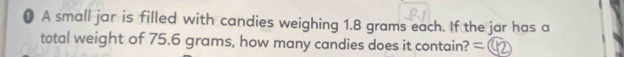 ● A small jar is filled with candies weighing 1.8 grams each. If the jar has a 
total weight of 75.6 grams, how many candies does it contain?