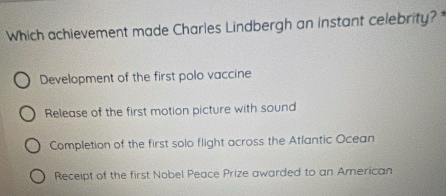 Which achievement made Charles Lindbergh an instant celebrity? *
Development of the first polo vaccine
Release of the first motion picture with sound
Completion of the first solo flight across the Atlantic Ocean
Receipt of the first Nobel Peace Prize awarded to an American