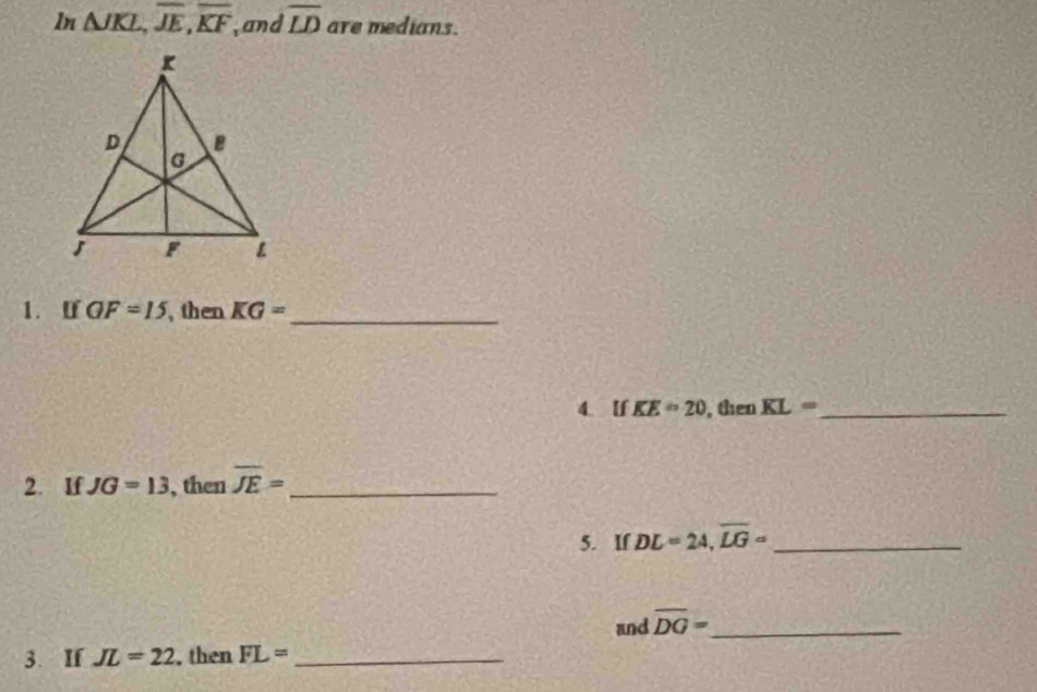 ln △ JKL, overline JE, overline KF and overline LD are medians. 
1. [ QF=15 , then KG= _ 
4. If KE=20 , then KL= _ 
2. If JG=13 , then overline JE= _ 
5. If DL=24, overline LG= _ 
and overline DG= _ 
3. If JL=22 , then FL= _