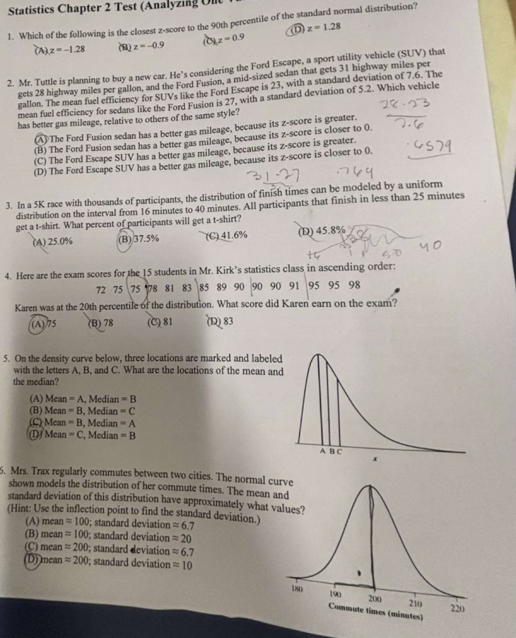 Statistics Chapter 2 Test (Analyzing Ulle
1. Which of the following is the closest z-score to the 90th percentile of the standard normal distribution?
(A). z=-1.28 (B) z=-0.9 (C) z=0.9 ① z=1.28
2. Mr. Tuttle is planning to buy a new car. He’s considering the Ford Escape, a sport utility vehicle (SUV) that
gets 28 highway miles per gallon, and the Ford Fusion, a mid-sized sedan that gets 31 highway miles per
gallon. The mean fuel efficiency for SUVs like the Ford Escape is 23, with a standard deviation of 7.6. The
mean fuel efficiency for sedans like the Ford Fusion is 27, with a standard deviation of 5.2. Which vehicle
has better gas mileage, relative to others of the same style?
(A) The Ford Fusion sedan has a better gas mileage, because its z-score is greater.
(B) The Ford Fusion sedan has a better gas mileage, because its z-score is closer to 0.
(C) The Ford Escape SUV has a better gas mileage, because its z-score is greater.
(D) The Ford Escape SUV has a better gas mileage, because its z-score is closer to 0.
3. In a 5K race with thousands of participants, the distribution of finish times can be modeled by a uniform
distribution on the interval from 16 minutes to 40 minutes. All participants that finish in less than 25 minutes
get a t-shirt. What percent of participants will get a t-shirt?
(A) 25.0% (B) 37.5% (C) 41.6% (D) 45.8%
4. Here are the exam scores for the 15 students in Mr. Kirk’s statistics class in ascending order:
72 75 75 78 81 83 85 89 90 90 90 91 95 95 98
Karen was at the 20th percentile of the distribution. What score did Karen earn on the exam?
(A) 75 (B) 78 (C) 81 (D)83
5. On the density curve below, three locations are marked and labeled
with the letters A, B, and C. What are the locations of the mean and
the median?
(A) Mean =A , Median =B
(B) Mean =B , Median =C
(C) Mean =B , Median =A
(D) Mea =C , Median =B
6. Mrs. Trax regularly commutes between two cities. The normal curve
shown models the distribution of her commute times. The mean 
standard deviation of this distribution have approximately what 
(Hint: Use the inflection point to find the standard deviation.)
(A) mean approx 100; standard deviation approx 6.7
(B) mean approx 100; standard deviation approx 20
(C) mean approx 200; standard deviation approx 6.7
(D) mean approx 200; standard deviation approx 10