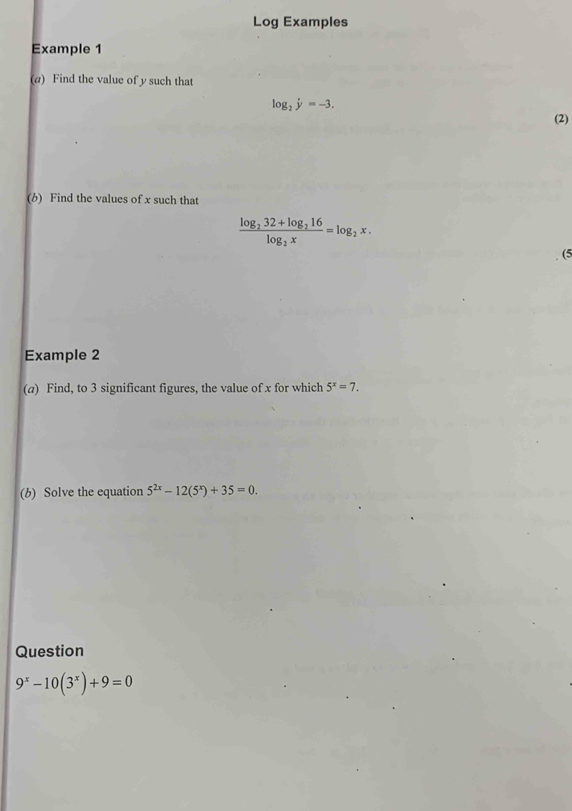 Log Examples 
Example 1 
(a) Find the value of y such that
log _2y=-3. 
(2) 
(b) Find the values of x such that
frac log _232+log _216log _2x=log _2x. 
(5 
Example 2 
(a) Find, to 3 significant figures, the value of x for which 5^x=7. 
(b) Solve the equation 5^(2x)-12(5^x)+35=0. 
Question
9^x-10(3^x)+9=0