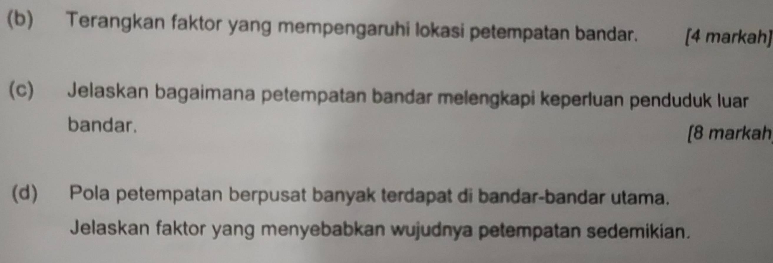 Terangkan faktor yang mempengaruhi lokasi petempatan bandar. [4 markah] 
(c) Jelaskan bagaimana petempatan bandar melengkapi keperluan penduduk luar 
bandar. 
[8 markah, 
(d) Pola petempatan berpusat banyak terdapat di bandar-bandar utama. 
Jelaskan faktor yang menyebabkan wujudnya petempatan sedemikian.