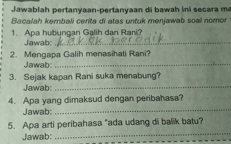 Jawablah pertanyaan-pertanyaan di bawah ini secara ma 
Bacalah kembali cerita di atas untuk menjawab soal nomor 
1. Apa hubungan Galih dan Rani? 
Jawab:_ 
2. Mengapa Galih menasihati Rani? 
Jawab:_ 
3. Sejak kapan Rani suka menabung? 
Jawab: 
_ 
4. Apa yang dimaksud dengan peribahasa? 
Jawab: 
_ 
5. Apa arti peribahasa “ada udang di balik batu? 
Jawab: 
_