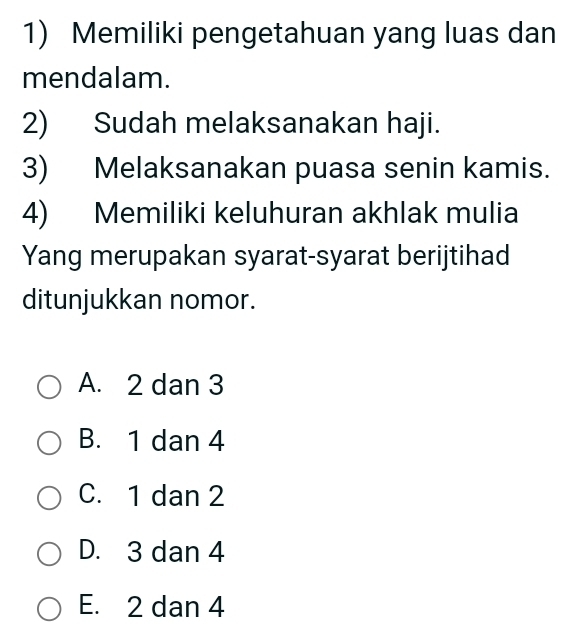 Memiliki pengetahuan yang luas dan
mendalam.
2) Sudah melaksanakan haji.
3) Melaksanakan puasa senin kamis.
4) Memiliki keluhuran akhlak mulia
Yang merupakan syarat-syarat berijtihad
ditunjukkan nomor.
A. 2 dan 3
B. 1 dan 4
C. 1 dan 2
D. 3 dan 4
E. 2 dan 4