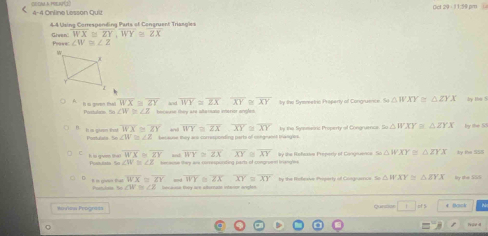 GEOM A PREAP(2)
4-4 Online Lesson Quiz Oct 29 - 11:59 pm
44 Using Corresponding Parts of Congruent Triangles
Given' overline WX≌ overline ZY, overline WY≌ overline ZX
Prove: ∠ W≌ ∠ Z
A It is given that overline WX≌ overline ZY and overline WY≌ overline ZX≌ overline XY≌ overline XY by the Symmetric Property of Congruence. So △ WXY≌ △ ZYX by the S
Postulate. So ∠ W≌ ∠ Z because they are alfternate interior angles
It is given that overline WX≌ overline ZY and overline WY≌ overline ZX, overline XY≌ overline XY by the Symmetric Property of Congruence so△ WXY≌ △ ZYX by the S8
Postulada So ∠ W≌ ∠ Z because they are corresponding parts of congruent triangles.
C It is given that overline WX≌ overline ZY and overline WY≌ overline ZX≌ overline XY≌ overline XY by the Reflexive Property of Congruence sa△ WXY≌ △ ZYX by the SSS
Postulate So ∠ W≌ ∠ Z because they are corresponding parts of congruent triangles.
It is given that overline WX≌ overline ZY and overline WY overline ZX≌ overline XY by the Rellexive Propenty of Congruence △ WXY≌ △ ZYX lry the SSS
Poetulala So ∠ W≌ ∠ Z because they are albrcrute intoror angles
Review Progress Question 7 4 Back N
Nav 4