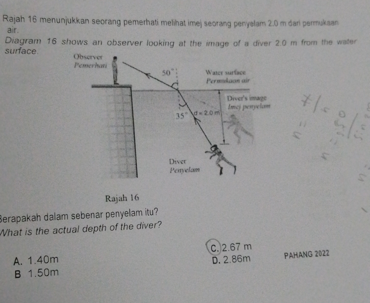 Rajah 16 menunjukkan seorang pemerhati melihat imej seorang penyelam 2.0 m dari permukaan
air.
Diagram 16 shows an observer looking at the image of a diver 2.0 m from the water
surface.
7|50|5
beginarrayr 11 5⊂
Rajah 16
Berapakah dalam sebenar penyelam itu?
What is the actual depth of the diver?
C. 2.67 m
A. 1.40m D. 2.86m PAHANG 2022
B 1.50m