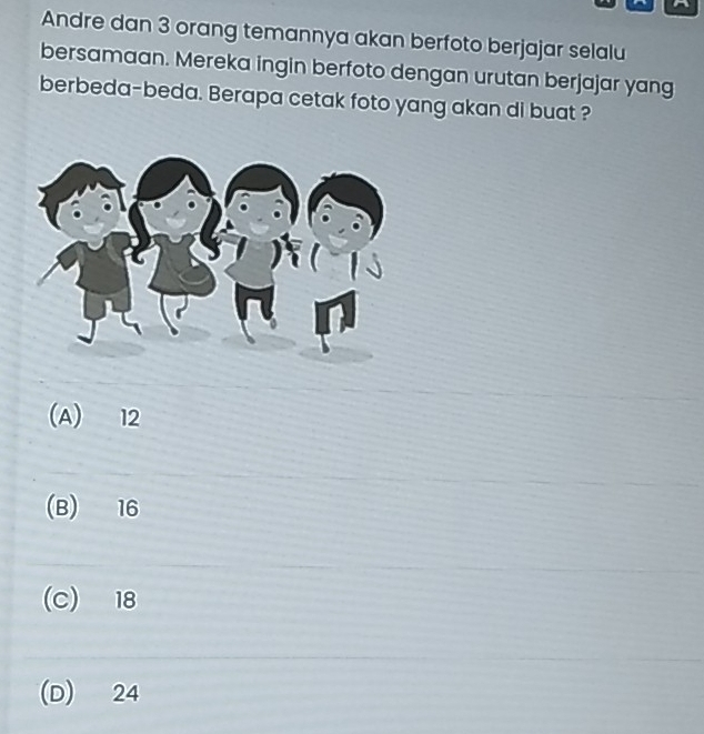 Andre dan 3 orang temannya akan berfoto berjajar selalu
bersamaan. Mereka ingin berfoto dengan urutan berjajar yang
berbeda-beda. Berapa cetak foto yang akan di buat ?
(A) 12
(B) 16
(C) 18
(D) 24