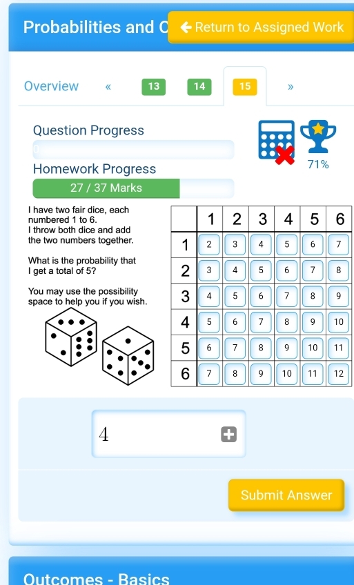 Probabilities and C Return to Assigned Work 
Overview 《 13 14 15 》 
Question Progress 
Homework Progress 71% 
27 / 37 Marks 
I have two fair dice, each 
numbered 1 to 6. 
I throw both dice and add 
the two numbers together. 
What is the probability that 
I get a total of 5? 
You may use the possibility 
space to help you if you wish.
2
4
Submit Answer 
Outcomes - Basics