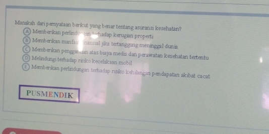 Manakah dari pernyataan berikut yang benar tentang asuransi kesehatan?
A) Memberikan perlinduncan torhadap kerugian properti
B) Memberikan manfa inansial jika tertänggung meninggal dunia
Memberikan penggan ian atas biaya medis dan perawatan kesehatan teitentu
D) Melindungi terhadap risiko kecelakaan mobil
) Memberikan perlindungan terhadap risiko kehilangan pendapatan akibat cácat
PUSMENDIK