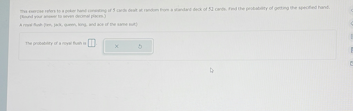 This exercise refers to a poker hand consisting of 5 cards dealt at random from a standard deck of 52 cards. Find the probability of getting the specified hand. 
(Round your answer to seven decimal places.) 
A royal flush (ten, jack, queen, king, and ace of the same suit) 
The probability of a royal flush is □ . X S