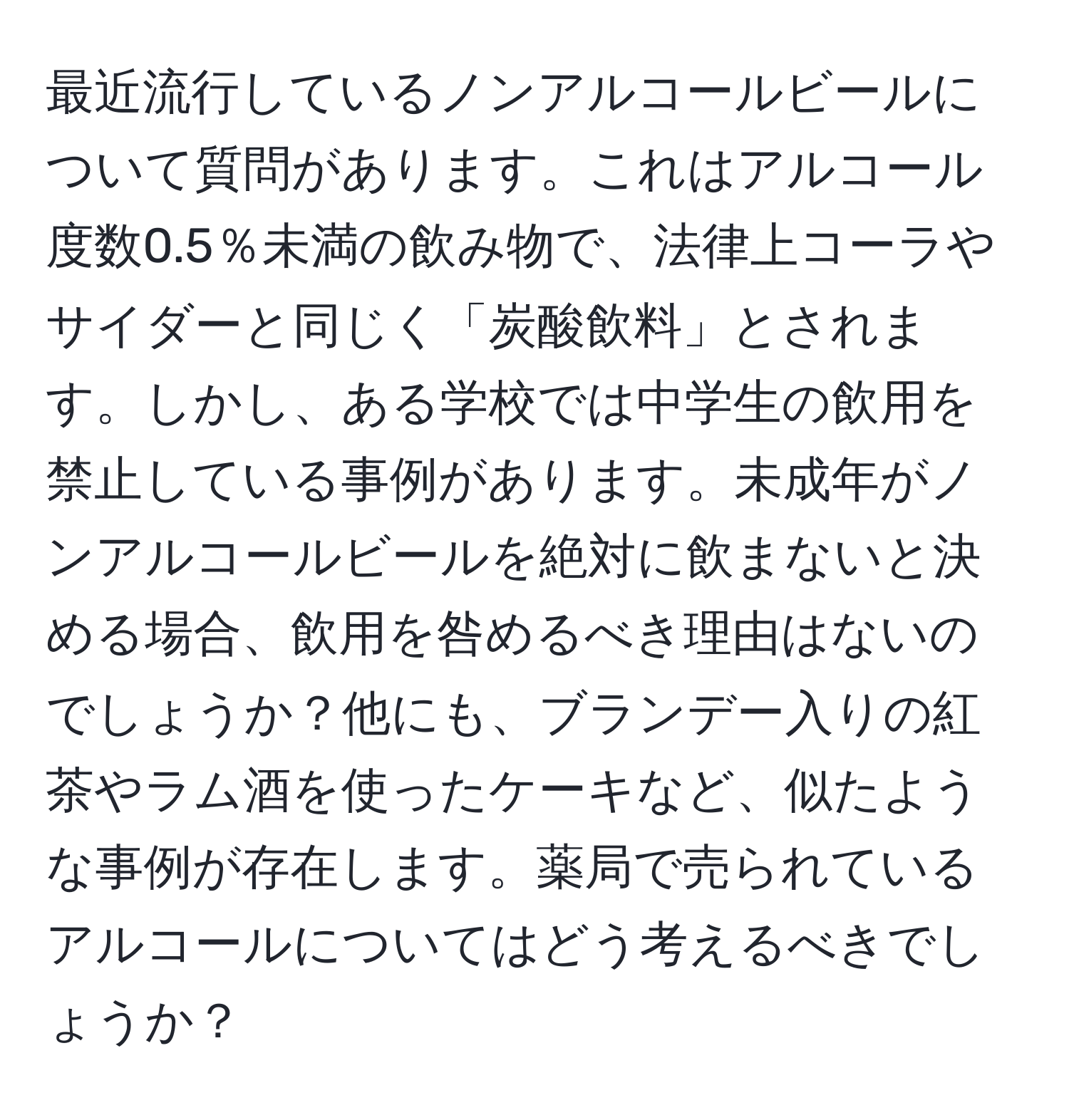 最近流行しているノンアルコールビールについて質問があります。これはアルコール度数0.5％未満の飲み物で、法律上コーラやサイダーと同じく「炭酸飲料」とされます。しかし、ある学校では中学生の飲用を禁止している事例があります。未成年がノンアルコールビールを絶対に飲まないと決める場合、飲用を咎めるべき理由はないのでしょうか？他にも、ブランデー入りの紅茶やラム酒を使ったケーキなど、似たような事例が存在します。薬局で売られているアルコールについてはどう考えるべきでしょうか？