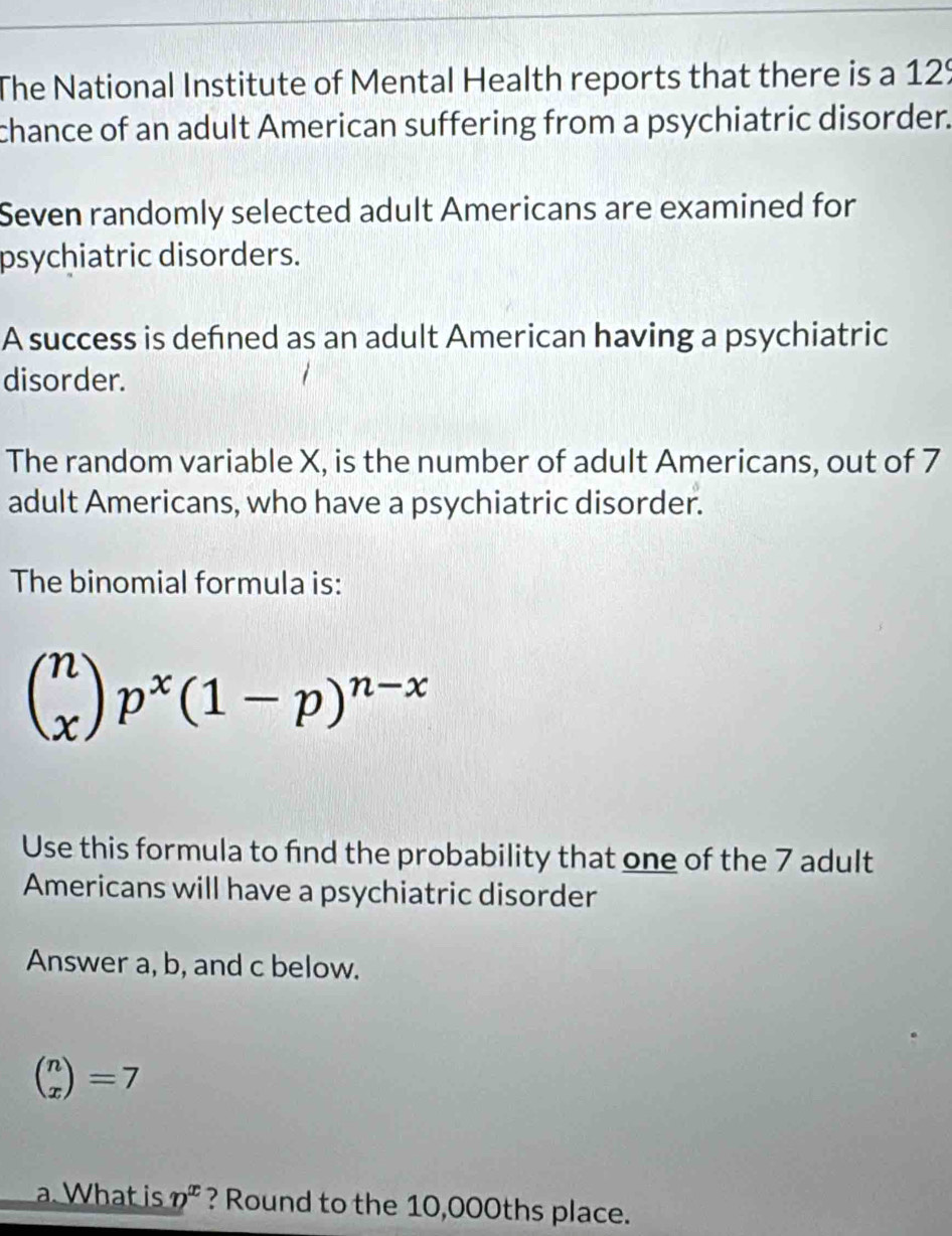 The National Institute of Mental Health reports that there is a 129
chance of an adult American suffering from a psychiatric disorder.
Seven randomly selected adult Americans are examined for
psychiatric disorders.
A success is defned as an adult American having a psychiatric
disorder.
The random variable X, is the number of adult Americans, out of 7
adult Americans, who have a psychiatric disorder.
The binomial formula is:
beginpmatrix n xendpmatrix p^x(1-p)^n-x
Use this formula to find the probability that one of the 7 adult
Americans will have a psychiatric disorder
Answer a, b, and c below.
beginpmatrix n xendpmatrix =7. What is _ n^x ? Round to the 10,000ths place.