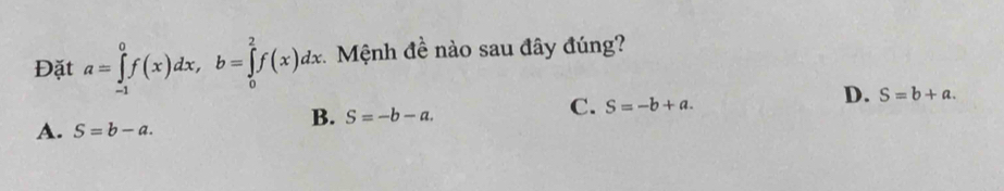 Đặt a=∈tlimits _(-1)^0f(x)dx, b=∈tlimits _0^2f(x)dx Mệnh đề nào sau đây đúng?
B. S=-b-a.
C. S=-b+a.
D. S=b+a.
A. S=b-a.