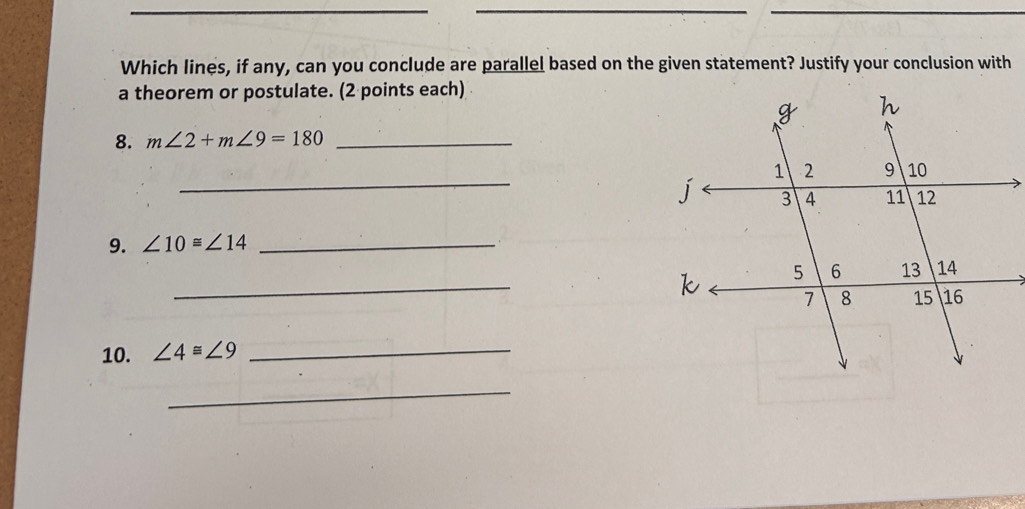 Which lines, if any, can you conclude are parallel based on the given statement? Justify your conclusion with 
a theorem or postulate. (2 points each) 
8. m∠ 2+m∠ 9=180 _ 
_j 
9. ∠ 10≌ ∠ 14 _ 
_k 
10. ∠ 4≌ ∠ 9 _ 
_