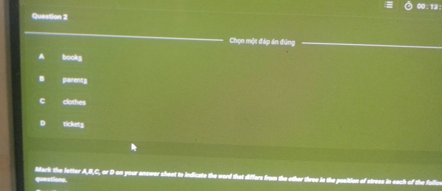 00:13: 
Question 2
Chọn một đáp án đúng
A bookg
B parents
C clothes
D tickets
Mark the letter AB, C, orD o on your answer sheet to indicate the word that differs from the other three in the position of stress in each of the follo r
questions.