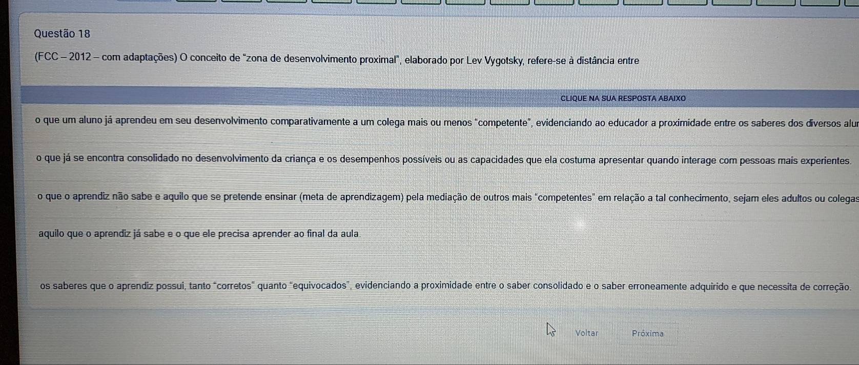 (FCC - 2012 - com adaptações) O conceito de “zona de desenvolvimento proximal”, elaborado por Lev Vygotsky, refere-se à distância entre
CLIQUE NA SUA RESPOSTA ABAIXO
o que um aluno já aprendeu em seu desenvolvimento comparativamente a um colega mais ou menos "competente”, evidenciando ao educador a proximidade entre os saberes dos diversos alua
o que já se encontra consolidado no desenvolvimento da criança e os desempenhos possíveis ou as capacidades que ela costuma apresentar quando interage com pessoas mais experientes.
o que o aprendiz não sabe e aquilo que se pretende ensinar (meta de aprendizagem) pela mediação de outros mais "competentes" em relação a tal conhecimento, sejam eles adultos ou colegas
aquilo que o aprendiz já sabe e o que ele precisa aprender ao final da aula
os saberes que o aprendiz possui, tanto "corretos" quanto "equivocados", evidenciando a proximidade entre o saber consolidado e o saber erroneamente adquirido e que necessita de correção.
Voltar Próxima