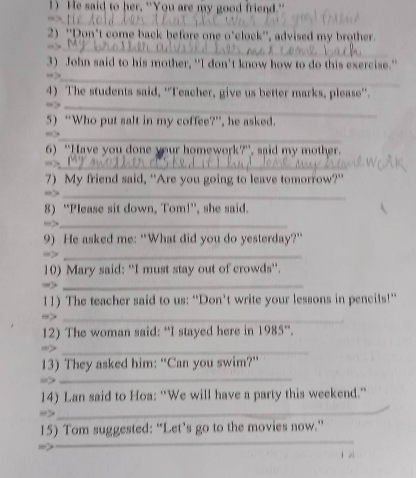 He said to her, "You are my good friend." 
_ 
_. 
2) ''Don't come back before one o'clock'', advised my brother. 
_ 
3) John said to his mother, “I don't know how to do this exercise.” 
_ 
4) The students said, ''Teacher, give us better marks, please''. 
→>_ 
5) “Who put salt in my coffee?”, he asked. 
_ 
6) “Have you done your homework?”, said my mother. 
_ 
7) My friend said, “Are you going to leave tomorrow?” 
_ 
8) “Please sit down, Tom!”, she said. 
_ 
9) He asked me: “What did you do yesterday?” 
->_ 
10) Mary said: “I must stay out of crowds”. 
_ 
11) The teacher said to us: “Don’t write your lessons in pencils!” 
_ 
12) The woman said: “I stayed here in 1985 ”. 
_ 
_ 
13) They asked him: “Can you swim?” 
_ 
14) Lan said to Hoa: “We will have a party this weekend.” 
,' 
_ 
_ 
15) Tom suggested: “Let’s go to the movies now.” 
_