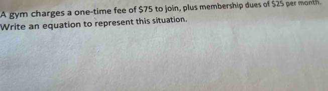 A gym charges a one-time fee of $75 to join, plus membership dues of $25 per month. 
Write an equation to represent this situation.