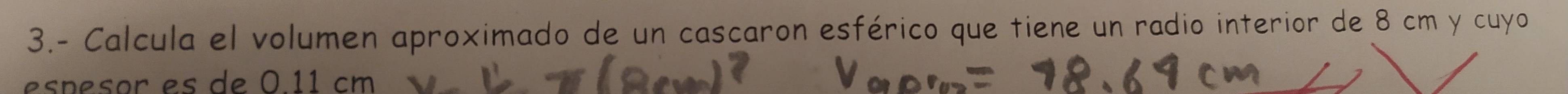 3.- Calcula el volumen aproximado de un cascaron esférico que tiene un radio interior de 8 cm y cuyo 
espesor es de 0.11 cm