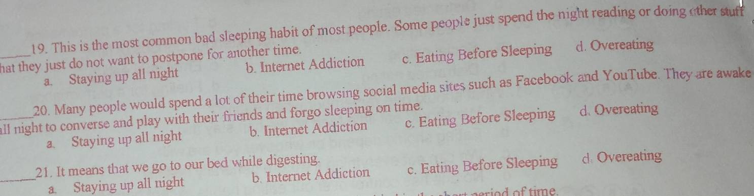 This is the most common bad sleeping habit of most people. Some people just spend the night reading or doing other stuff
_hat they just do not want to postpone for another time. d. Overeating
a. Staying up all night b. Internet Addiction c. Eating Before Sleeping
20. Many people would spend a lot of their time browsing social media sites such as Facebook and YouTube. They are awake
_all night to converse and play with their friends and forgo sleeping on time. d Overeating
a. Staying up all night b. Internet Addiction c. Eating Before Sleeping
21. It means that we go to our bed while digesting.
_a. Staying up all night b. Internet Addiction c. Eating Before Sleeping d Overeating
erio d of time.