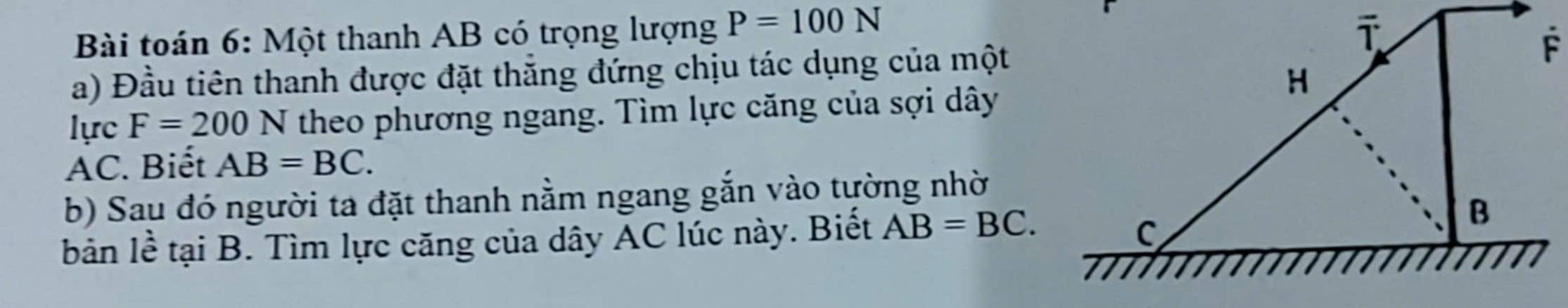 Bài toán 6: Một thanh AB có trọng lượng P=100N
a) Đầu tiên thanh được đặt thắng đứng chịu tác dụng của một 
lực F=200N theo phương ngang. Tìm lực căng của sợi dây
AC. Biết AB=BC. 
b) Sau đó người ta đặt thanh nằm ngang gắn vào tường nhờ 
bản lề tại B. Tìm lực căng của dây AC lúc này. Biết AB=BC.