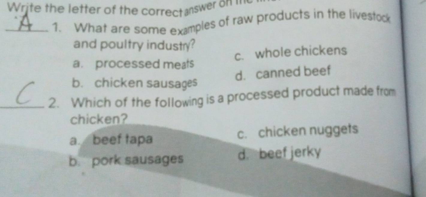 Write the letter of the correct answer on =
_1. What are some examples of raw products in the livestock
and poultry industry?
c. whole chickens
a. processed meats
d. canned beef
b. chicken sausages
_2. Which of the following is a processed product made from
chicken?
abeef tapa c. chicken nuggets
b. pork sausages d. beef jerky