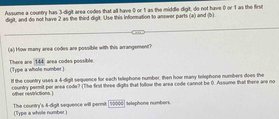 Assume a country has 3 -digit area codes that all have 0 or 1 as the middle digit, do not have 0 or 1 as the first 
digit, and do not have 2 as the third digit. Use this information to answer parts (a) and (b). 
(a) How many area codes are possible with this arrangement? 
There are 144 area codes possible. 
(Type a whole number.) 
If the country uses a 4 -digit sequence for each telephone number, then how many telephone numbers does the 
country permit per area code? (The first three digits that follow the area code cannot be 0. Assume that there are no 
other restrictions.) 
The country's 4 -digit sequence will permit [ 10000 ] telephone numbers. 
(Type a whole number.)