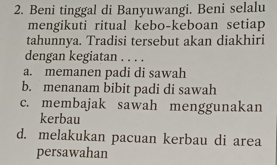 Beni tinggal di Banyuwangi. Beni selalu
mengikuti ritual kebo-keboan setiap
tahunnya. Tradisi tersebut akan diakhiri
dengan kegiatan . . . .
a. memanen padi di sawah
b. menanam bibit padi di sawah
c. membajak sawah menggunakan
kerbau
d. melakukan pacuan kerbau di area
persawahan