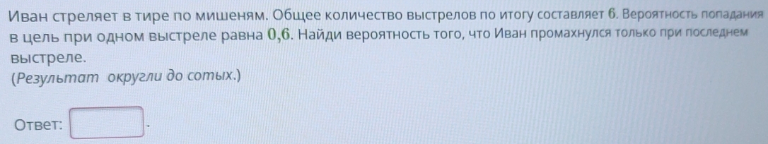 Иван стреляет в тире по мишеням. Обшее количество выстрелов по итогу составляет б. Вероятностьπолαадания 
вцельδπри одном выестреле равна О,б. Найди вероятность тогоΒ что Κίванαδπромахнулся Τолькоеδπригоследнем 
Bыiстреле. 
(Результат округли до сотых.) 
Otbet: □ .