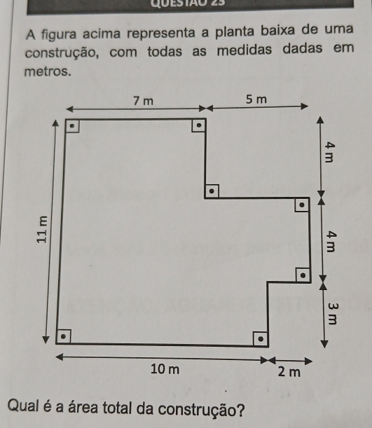 QUES IÃ0 25 
A figura acima representa a planta baixa de uma 
construção, com todas as medidas dadas em 
metros. 
Qual é a área total da construção?